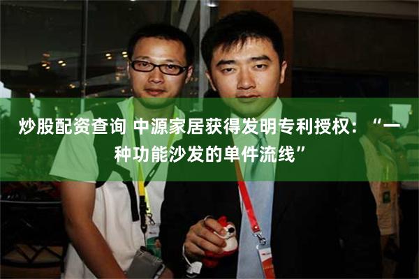 炒股配资查询 中源家居获得发明专利授权：“一种功能沙发的单件流线”