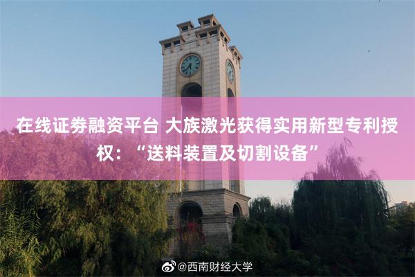 在线证劵融资平台 大族激光获得实用新型专利授权：“送料装置及切割设备”