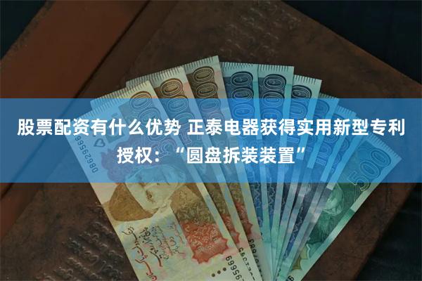 股票配资有什么优势 正泰电器获得实用新型专利授权：“圆盘拆装装置”