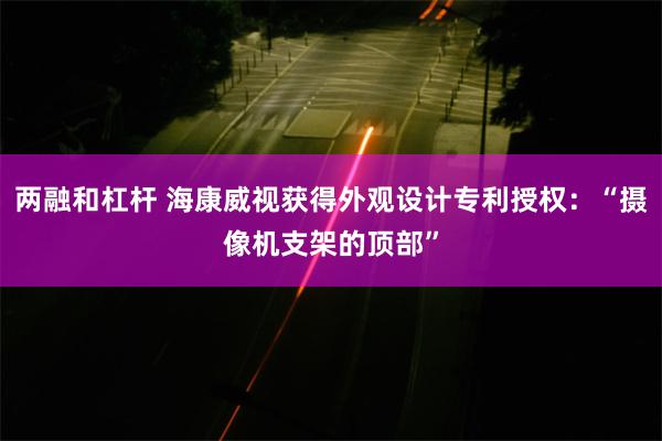 两融和杠杆 海康威视获得外观设计专利授权：“摄像机支架的顶部”