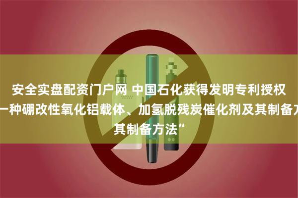 安全实盘配资门户网 中国石化获得发明专利授权：“一种硼改性氧化铝载体、加氢脱残炭催化剂及其制备方法”