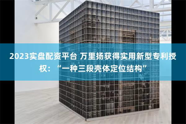 2023实盘配资平台 万里扬获得实用新型专利授权：“一种三段壳体定位结构”