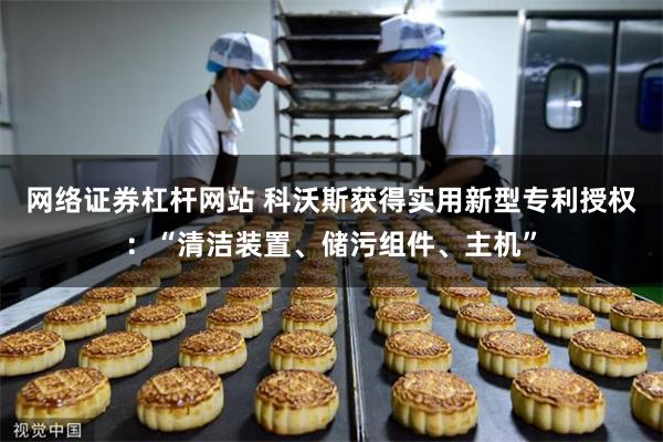 网络证券杠杆网站 科沃斯获得实用新型专利授权：“清洁装置、储污组件、主机”