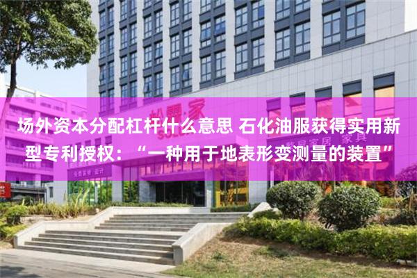 场外资本分配杠杆什么意思 石化油服获得实用新型专利授权：“一种用于地表形变测量的装置”