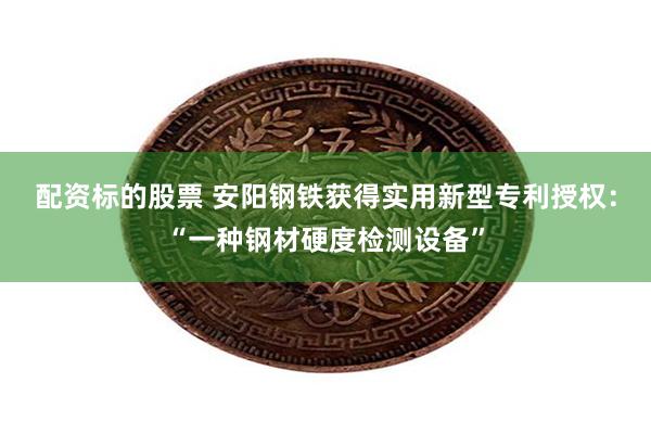 配资标的股票 安阳钢铁获得实用新型专利授权：“一种钢材硬度检测设备”