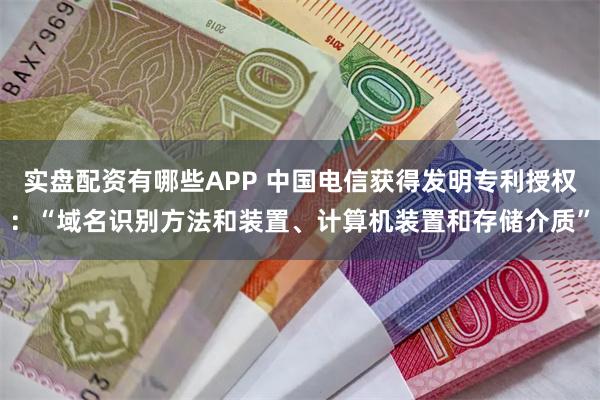 实盘配资有哪些APP 中国电信获得发明专利授权：“域名识别方法和装置、计算机装置和存储介质”