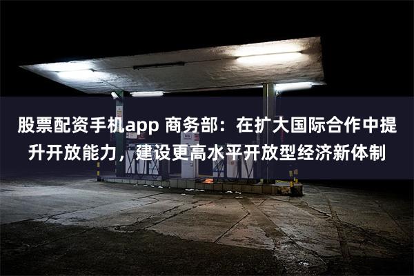 股票配资手机app 商务部：在扩大国际合作中提升开放能力，建设更高水平开放型经济新体制