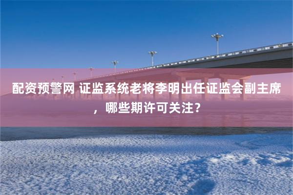 配资预警网 证监系统老将李明出任证监会副主席，哪些期许可关注？