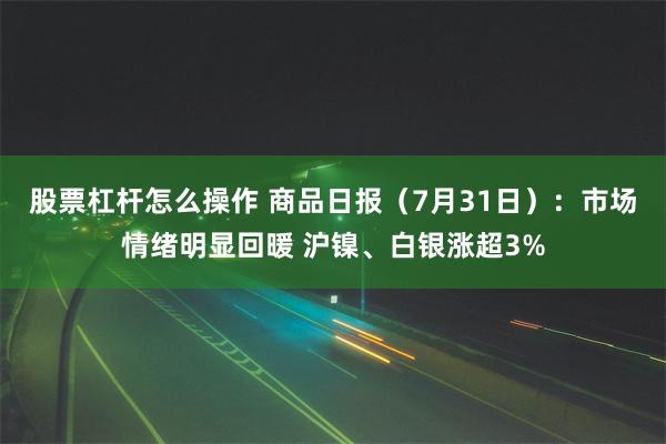 股票杠杆怎么操作 商品日报（7月31日）：市场情绪明显回暖 沪镍、白银涨超3%