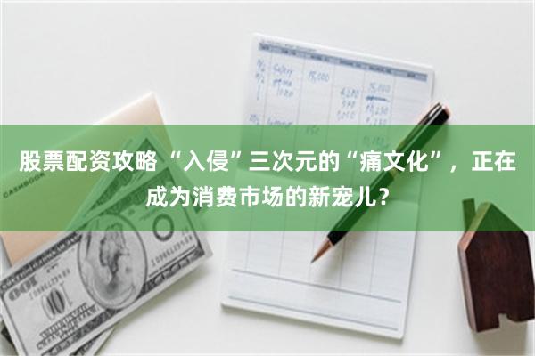 股票配资攻略 “入侵”三次元的“痛文化”，正在成为消费市场的新宠儿？