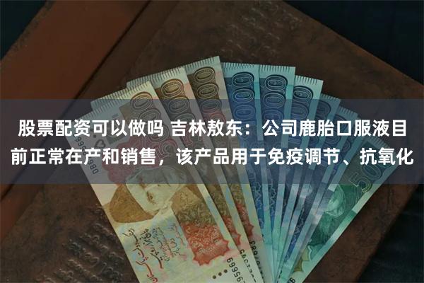 股票配资可以做吗 吉林敖东：公司鹿胎口服液目前正常在产和销售，该产品用于免疫调节、抗氧化