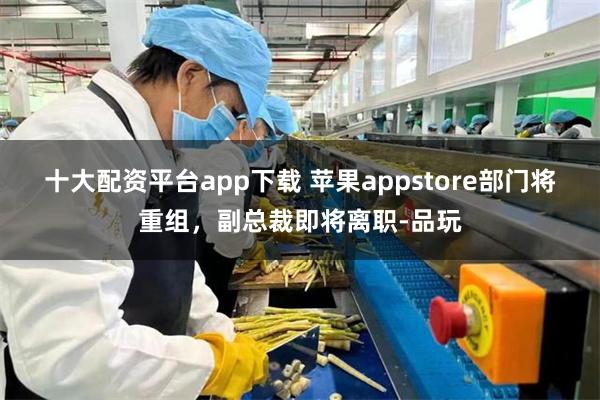 十大配资平台app下载 苹果appstore部门将重组，副总裁即将离职-品玩