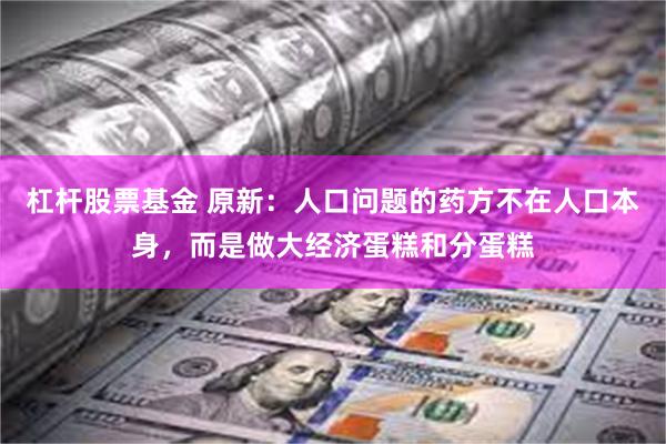 杠杆股票基金 原新：人口问题的药方不在人口本身，而是做大经济蛋糕和分蛋糕