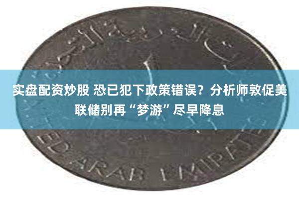 实盘配资炒股 恐已犯下政策错误？分析师敦促美联储别再“梦游”尽早降息