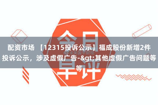 配资市场 【12315投诉公示】福成股份新增2件投诉公示，涉及虚假广告->其他虚假广告问题等