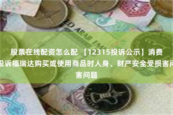 股票在线配资怎么配 【12315投诉公示】消费者投诉福瑞达购买或使用商品时人身、财产安全受损害问题