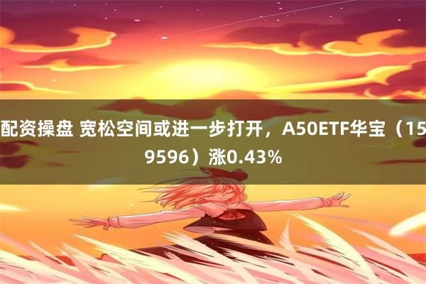 配资操盘 宽松空间或进一步打开，A50ETF华宝（159596）涨0.43%