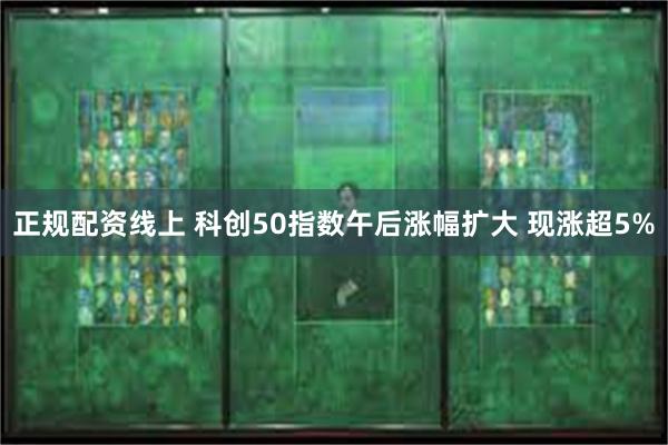 正规配资线上 科创50指数午后涨幅扩大 现涨超5%