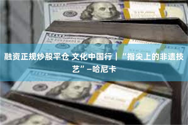 融资正规炒股平仓 文化中国行｜“指尖上的非遗技艺”—哈尼卡