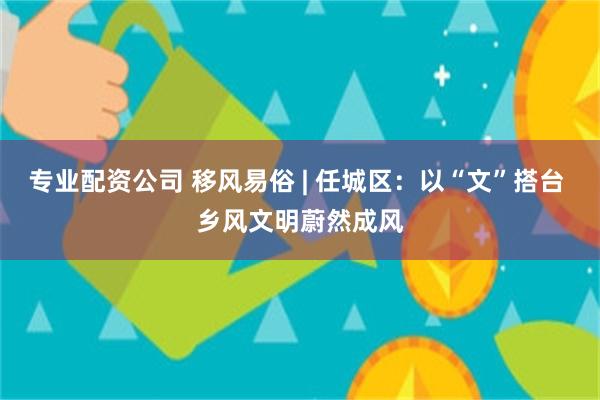 专业配资公司 移风易俗 | 任城区：以“文”搭台 乡风文明蔚然成风