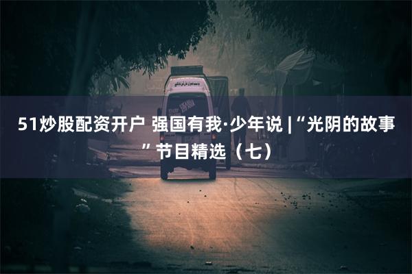 51炒股配资开户 强国有我·少年说 |“光阴的故事”节目精选（七）