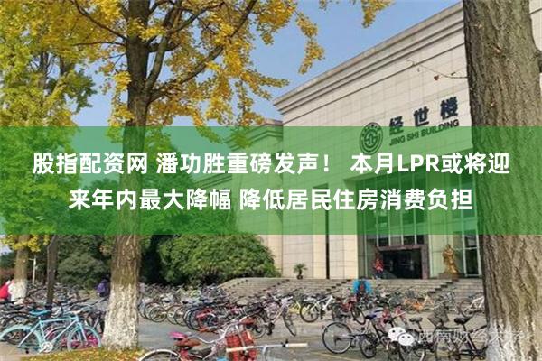 股指配资网 潘功胜重磅发声！ 本月LPR或将迎来年内最大降幅 降低居民住房消费负担