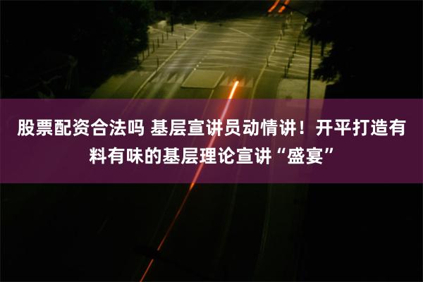 股票配资合法吗 基层宣讲员动情讲！开平打造有料有味的基层理论宣讲“盛宴”