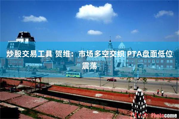 炒股交易工具 贺维：市场多空交织 PTA盘面低位震荡