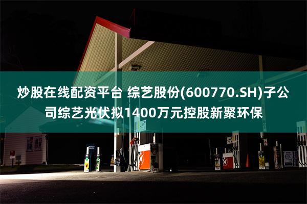 炒股在线配资平台 综艺股份(600770.SH)子公司综艺光伏拟1400万元控股新聚环保