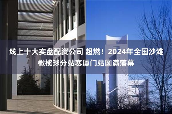 线上十大实盘配资公司 超燃！2024年全国沙滩橄榄球分站赛厦门站圆满落幕