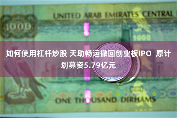 如何使用杠杆炒股 天助畅运撤回创业板IPO  原计划募资5.79亿元