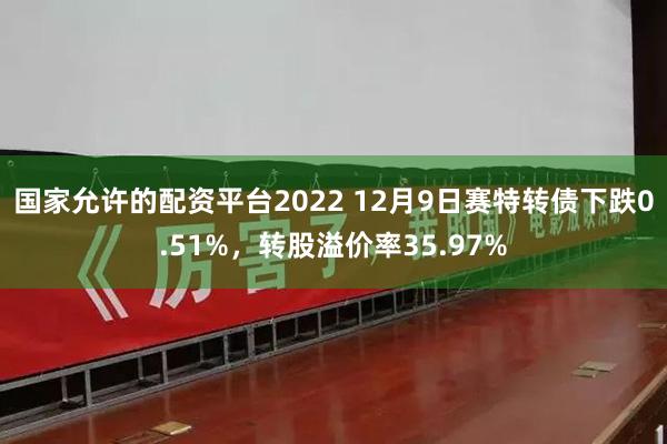 国家允许的配资平台2022 12月9日赛特转债下跌0.51%，转股溢价率35.97%