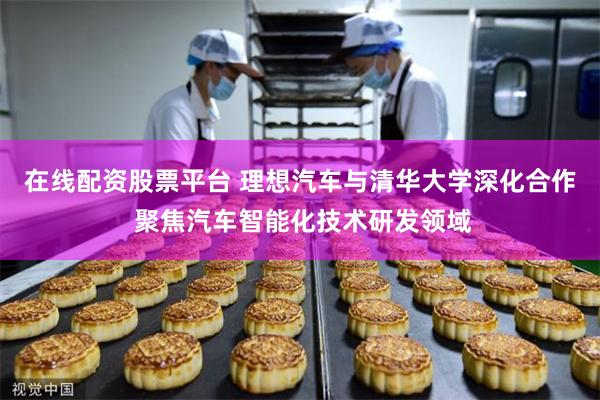 在线配资股票平台 理想汽车与清华大学深化合作 聚焦汽车智能化技术研发领域