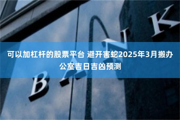 可以加杠杆的股票平台 避开害蛇2025年3月搬办公室吉日吉凶预测