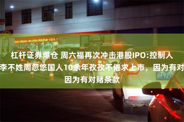 杠杆证券爆仓 周六福再次冲击港股IPO:控制人家族姓李不姓周忽悠国人10余年孜孜不倦求上市，因为有对赌条款