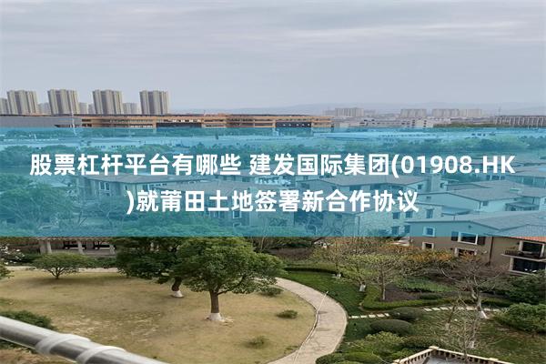 股票杠杆平台有哪些 建发国际集团(01908.HK)就莆田土地签署新合作协议