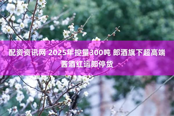 配资资讯网 2025年控量300吨 郎酒旗下超高端酱酒红运郎停货